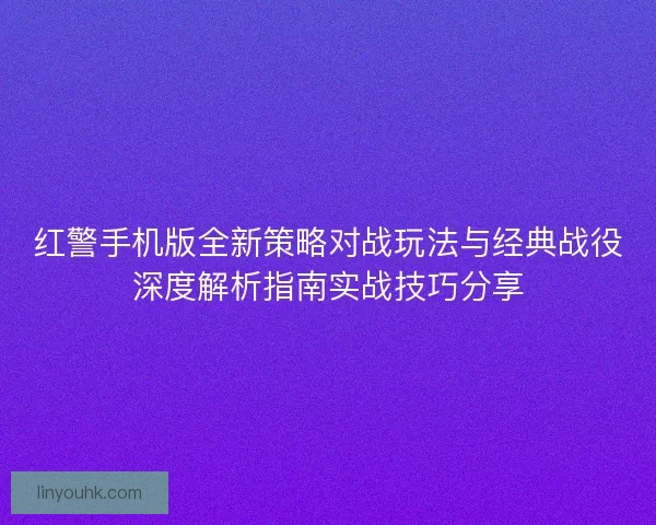 红警手机版全新策略对战玩法与经典战役深度解析指南实战技巧分享