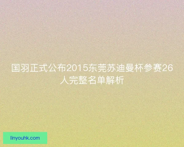 国羽正式公布2015东莞苏迪曼杯参赛26人完整名单解析