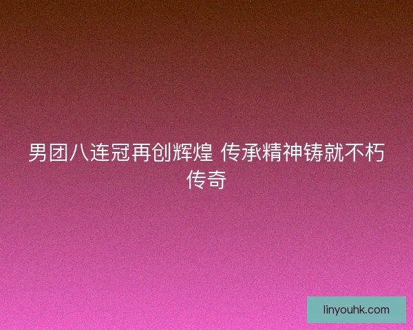 男团八连冠再创辉煌 传承精神铸就不朽传奇