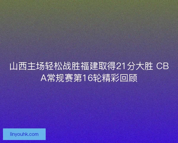 山西主场轻松战胜福建取得21分大胜 CBA常规赛第16轮精彩回顾