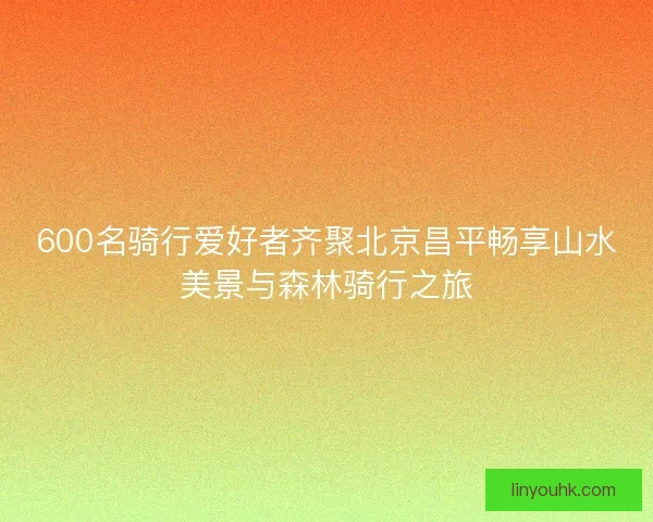 600名骑行爱好者齐聚北京昌平畅享山水美景与森林骑行之旅