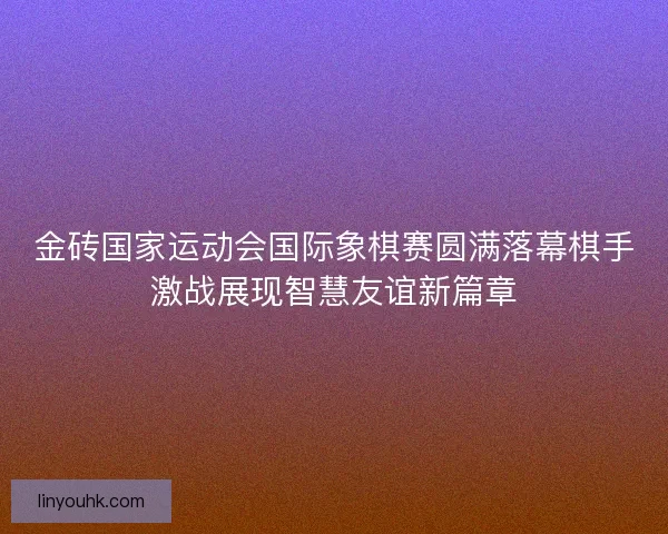金砖国家运动会国际象棋赛圆满落幕棋手激战展现智慧友谊新篇章