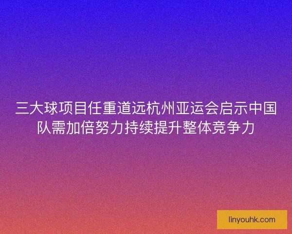 三大球项目任重道远杭州亚运会启示中国队需加倍努力持续提升整体竞争力