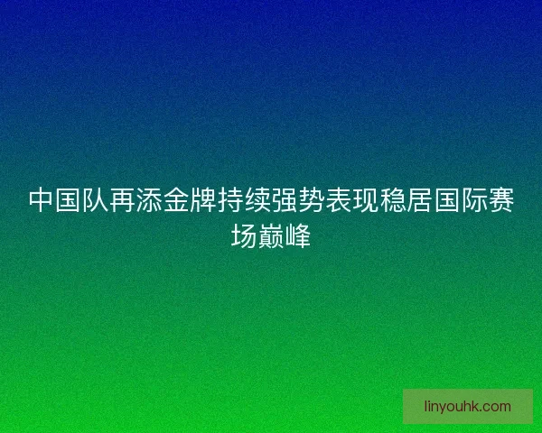中国队再添金牌持续强势表现稳居国际赛场巅峰