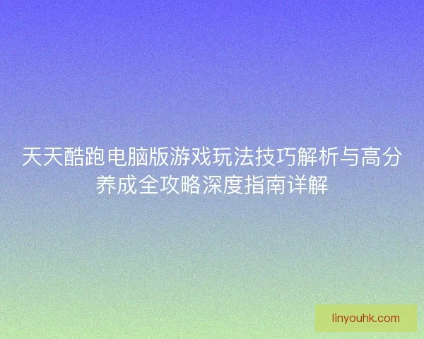 天天酷跑电脑版游戏玩法技巧解析与高分养成全攻略深度指南详解