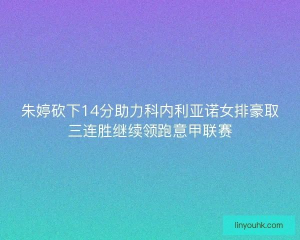 朱婷砍下14分助力科内利亚诺女排豪取三连胜继续领跑意甲联赛