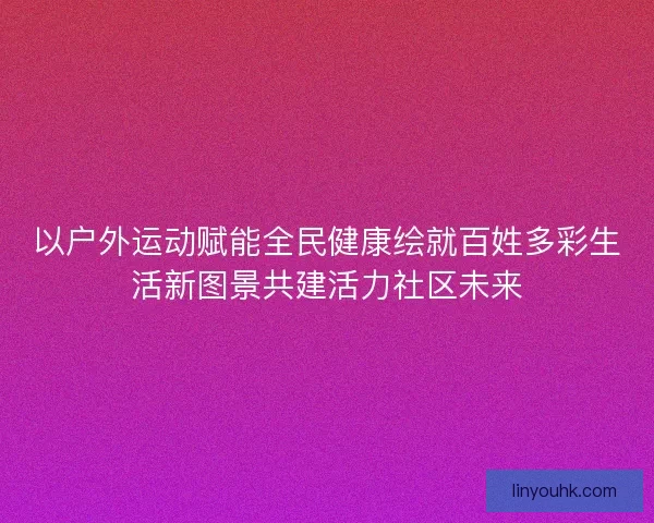 以户外运动赋能全民健康绘就百姓多彩生活新图景共建活力社区未来