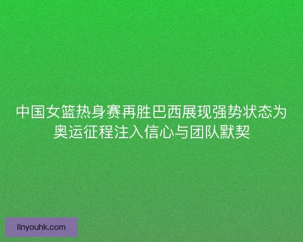 中国女篮热身赛再胜巴西展现强势状态为奥运征程注入信心与团队默契