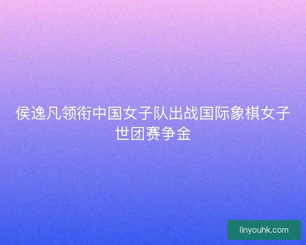 侯逸凡领衔中国女子队出战国际象棋女子世团赛争金