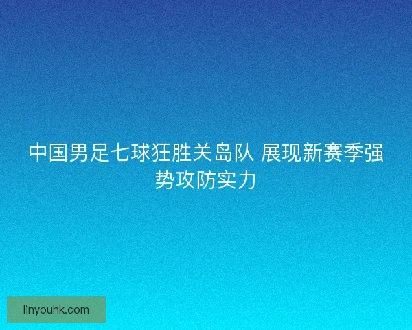 中国男足七球狂胜关岛队 展现新赛季强势攻防实力
