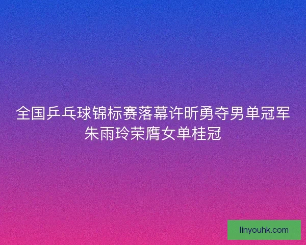 全国乒乓球锦标赛落幕许昕勇夺男单冠军朱雨玲荣膺女单桂冠