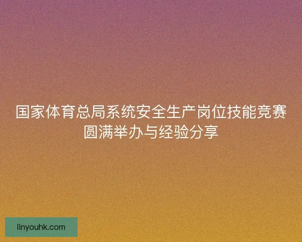 国家体育总局系统安全生产岗位技能竞赛圆满举办与经验分享