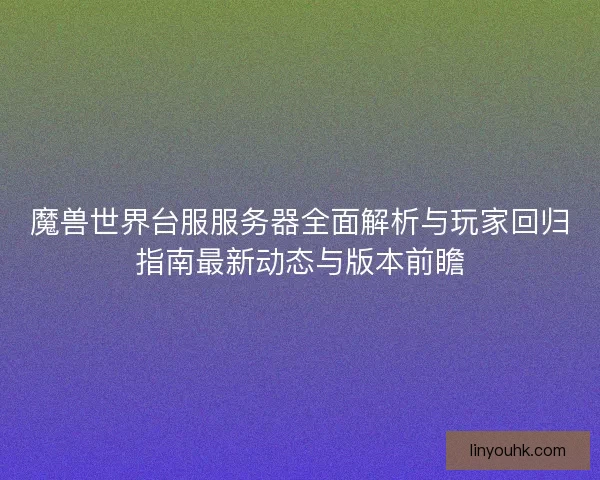 魔兽世界台服服务器全面解析与玩家回归指南最新动态与版本前瞻